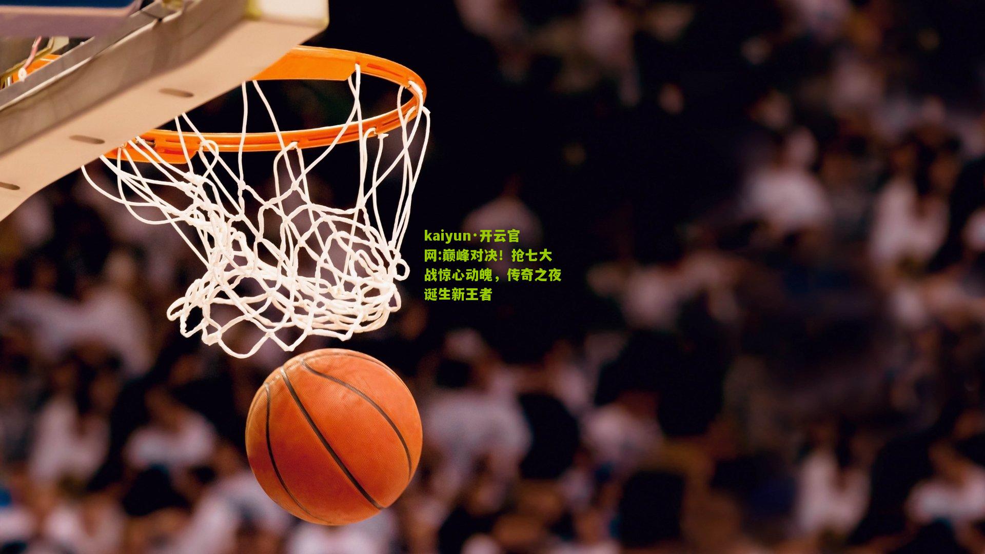 kaiyun·开云官网:巅峰对决！抢七大战惊心动魄，传奇之夜诞生新王者